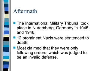 Aftermath
 The International Military Tribunal took
place in Nuremberg, Germany in 1945
and 1946.
 12 prominent Nazis were sentenced to
death.
 Most claimed that they were only
following orders, which was judged to
be an invalid defense.
 