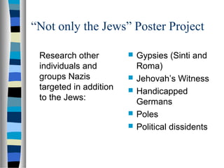 “Not only the Jews” Poster Project
Research other
individuals and
groups Nazis
targeted in addition
to the Jews:
 Gypsies (Sinti and
Roma)
 Jehovah’s Witness
 Handicapped
Germans
 Poles
 Political dissidents
 