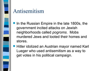 Antisemitism
 In the Russian Empire in the late 1800s, the
government incited attacks on Jewish
neighborhoods called pogroms. Mobs
murdered Jews and looted their homes and
stores.
 Hitler idolized an Austrian mayor named Karl
Lueger who used antisemitism as a way to
get votes in his political campaign.
 