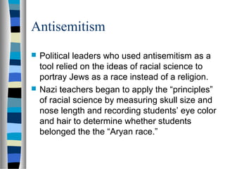 Antisemitism
 Political leaders who used antisemitism as a
tool relied on the ideas of racial science to
portray Jews as a race instead of a religion.
 Nazi teachers began to apply the “principles”
of racial science by measuring skull size and
nose length and recording students’ eye color
and hair to determine whether students
belonged the the “Aryan race.”
 
