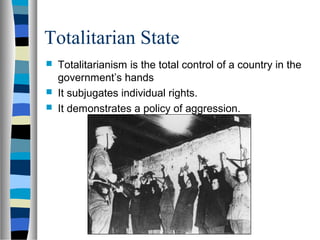 Totalitarian State
 Totalitarianism is the total control of a country in the
government’s hands
 It subjugates individual rights.
 It demonstrates a policy of aggression.
 