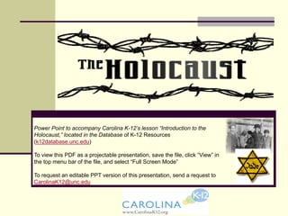 Power Point to accompany Carolina K-12’s lesson “Introduction to the
Holocaust,” located in the Database of K-12 Resources
(k12database.unc.edu)
To view this PDF as a projectable presentation, save the file, click “View” in
the top menu bar of the file, and select “Full Screen Mode”
To request an editable PPT version of this presentation, send a request to
CarolinaK12@unc.edu
 