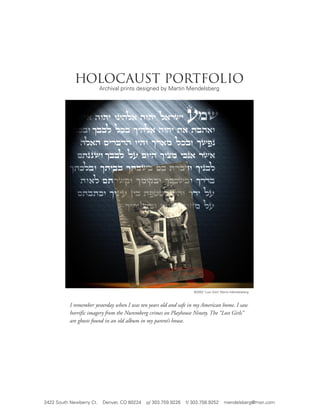 holocaust portfolio
                          Archival prints designed by Martin Mendelsberg




                                                                   ©2002 "Lost Girls" Martin Mendelsberg



           I remember yesterday when I was ten years old and safe in my American home. I saw
           horrific imagery from the Nuremberg crimes on Playhouse Ninety. The “Lost Girls”
           are ghosts found in an old album in my parent’s house.




2422 South Newberry Ct.    Denver, CO 80224   p/ 303.759.9226   f/ 303.758.9252        mendelsberg@msn.com
 