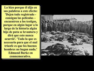 Lo hizo porque él dijo en sus palabras a este efecto: 'Dejen todo registrado - consigan las películas – encuentren a los testigos, porque en algún lugar a lo largo de la historia algún hijo de puta se levantara y dirá que esto nunca ocurrió'. 'Todo lo que es necesario para que el mal triunfe es que los buenos hombres no hagan nada.' Edmund Burke en conmemorativo.  