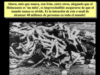 Ahora, más que nunca, con Irán, entre otros, alegando que el Holocausto es 'un mito', es imprescindible asegurarse de que el mundo nunca se olvide. Es la intención de este e-mail de alcanzar 40 millones de personas en todo el mundo!  