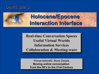 David Brin’s

                Holocene/Epocene
               Interaction Interface

          Real-time Conversation Spaces
          Real-time Conversation Spaces
              Useful Virtual Worlds
               Useful Virtual Worlds
               Information Services
                Information Services
          Collaboration & Meeting-ware
          Collaboration & Meeting-ware

                   Presentation#2: More Details
                   Presentation#2: More Details
                  Moving online conversation
                   Moving online conversation
               from the 60’s to the 21st Century
                from the 60’s to the 21st Century
 