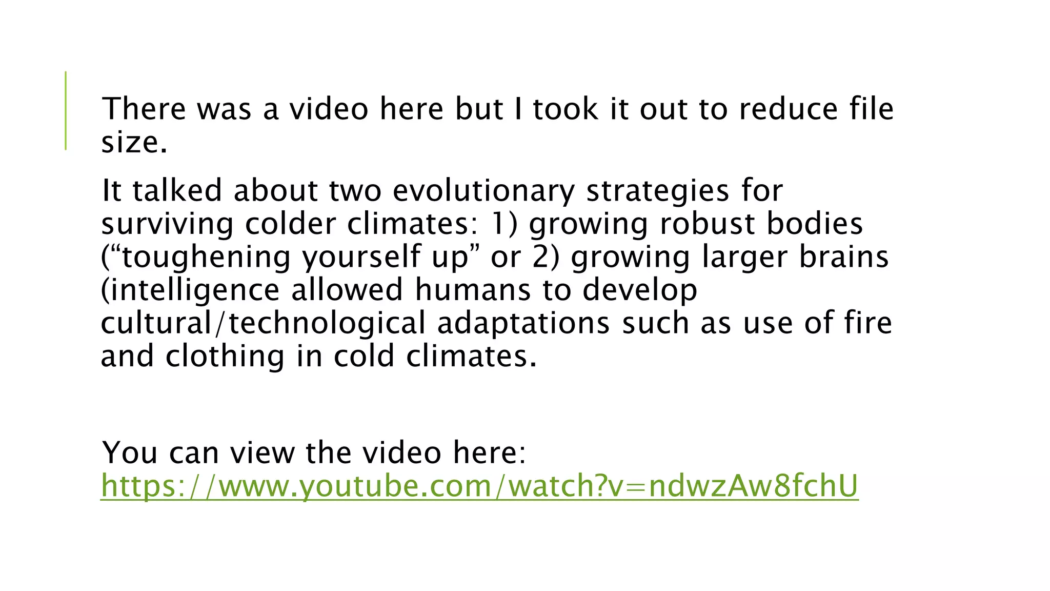 There was a video here but I took it out to reduce file
size.
It talked about two evolutionary strategies for
surviving colder climates: 1) growing robust bodies
(“toughening yourself up” or 2) growing larger brains
(intelligence allowed humans to develop
cultural/technological adaptations such as use of fire
and clothing in cold climates.
You can view the video here:
https://www.youtube.com/watch?v=ndwzAw8fchU
 
