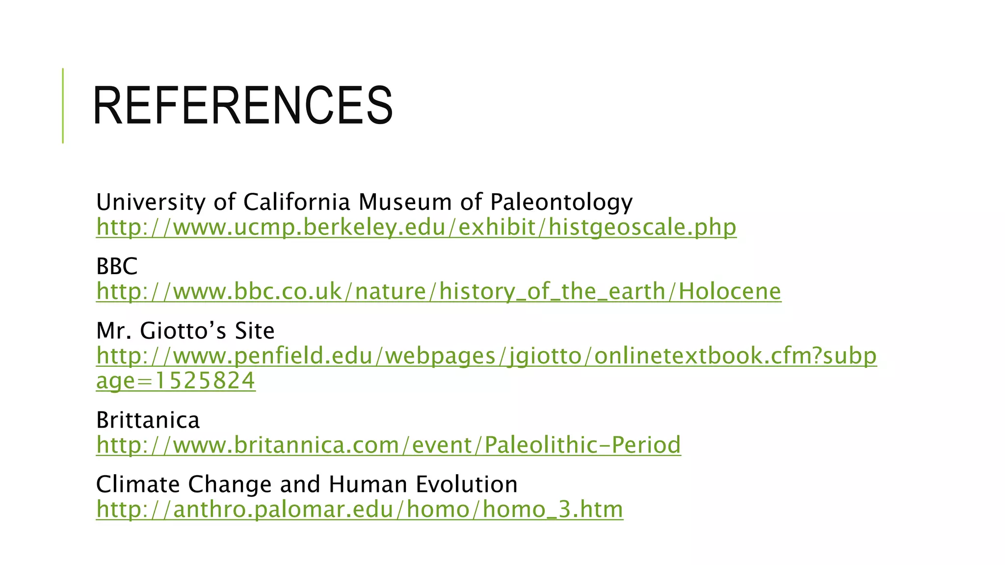 REFERENCES
University of California Museum of Paleontology
http://www.ucmp.berkeley.edu/exhibit/histgeoscale.php
BBC
http://www.bbc.co.uk/nature/history_of_the_earth/Holocene
Mr. Giotto’s Site
http://www.penfield.edu/webpages/jgiotto/onlinetextbook.cfm?subp
age=1525824
Brittanica
http://www.britannica.com/event/Paleolithic-Period
Climate Change and Human Evolution
http://anthro.palomar.edu/homo/homo_3.htm
 