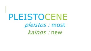 PLEISTOCENE
pleistos : most
kainos : new
 