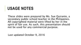 USAGE NOTES
These slides were prepared by Ms. Sue Quirante, a
secondary public school teacher in the Philippines.
All copyrighted material were lifted by her in the
spirit of fair use. As such, this presentation should
not be used for any commercial purpose.
Last updated October 9, 2016
 