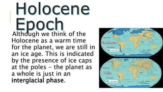 Although we think of the
Holocene as a warm time
for the planet, we are still in
an ice age. This is indicated
by the presence of ice caps
at the poles - the planet as
a whole is just in an
interglacial phase.
 