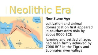 New Stone Age
cultivation and animal
domestication first appeared
in southwestern Asia by
about 9000 BCE
farming and settled villages
had been firmly achieved by
7000 BCE in the Tigris and
Euphrates river valleys
 