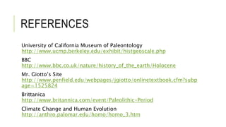 REFERENCES
University of California Museum of Paleontology
http://www.ucmp.berkeley.edu/exhibit/histgeoscale.php
BBC
http://www.bbc.co.uk/nature/history_of_the_earth/Holocene
Mr. Giotto’s Site
http://www.penfield.edu/webpages/jgiotto/onlinetextbook.cfm?subp
age=1525824
Brittanica
http://www.britannica.com/event/Paleolithic-Period
Climate Change and Human Evolution
http://anthro.palomar.edu/homo/homo_3.htm
 