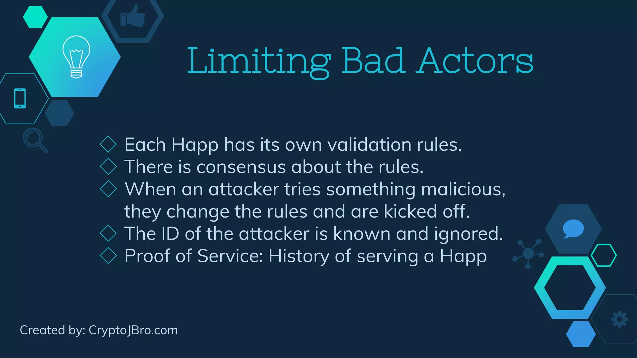 Limiting Bad Actors
◇ Each Happ has its own validation rules.
◇ There is consensus about the rules.
◇ When an attacker tries something malicious,
they change the rules and are kicked off.
◇ The ID of the attacker is known and ignored.
◇ Proof of Service: History of serving a Happ
Created by: CryptoJBro.com
 