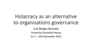 Holacracy as an alternative
to organisations governance
Luís Borges Gouveia
University Fernando Pessoa
V1.1 – 16th November 2016
 