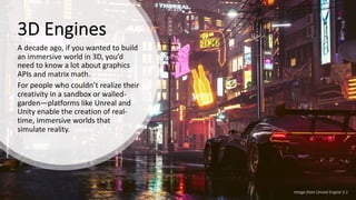 3D Engines
A decade ago, if you wanted to build
an immersive world in 3D, you’d
need to know a lot about graphics
APIs and matrix math.
For people who couldn’t realize their
creativity in a sandbox or walled-
garden—platforms like Unreal and
Unity enable the creation of real-
time, immersive worlds that
simulate reality.
Image from Unreal Engine 5.1
 
