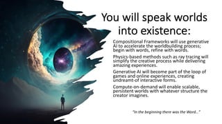 You will speak worlds
into existence:
Compositional Frameworks will use generative
AI to accelerate the worldbuilding process;
begin with words, refine with words.
Physics-based methods such as ray tracing will
simplify the creative process while delivering
amazing experiences.
Generative AI will become part of the loop of
games and online experiences, creating
undreamt-of interactive forms.
Compute-on-demand will enable scalable,
persistent worlds with whatever structure the
creator imagines.
“In the beginning there was the Word…”
 