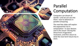 Parallel
Computation
Computers can dream of
worlds—and we can see into
them—due to advances in
parallel computing.
The next few slides will explain
the exponential rise in
computation—in your devices
and in the cloud—driving the
direct-from-imagination
revolution, and then return to
what the near-term future has in
store.
 