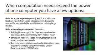 When computation needs exceed the power
of one computer you have a few options:
Build an actual supercomputer (CPUs/CPUs all in one
location, needs high speed interconnects). Currently
needed for workloads like simulations or training large
models.
Build a virtual supercomputer. Examples:
• Folding@Home, good for huge workloads when
latency and shared memory don’t matter much
• Ethereum network – good for cryptographic and
smart contract workloads
• Put code into containers and orchestrate them over
large CPU capacity using Kubernetes, Docker
Swarm, Amazon ECS/EKS, etc.
 