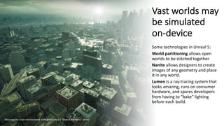 Vast worlds may
be simulated
on-device
Some technologies in Unreal 5:
World partitioning allows open
worlds to be stitched together
Nanite allows designers to create
images of any geometry and place
it in any world.
Lumen is a ray-tracing system that
looks amazing, runs on consumer
hardware, and spares developers
from having to “bake” lighting
before each build.
Massive city-scale environment from the Unreal 5 “Matrix Awakens” demo
 