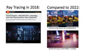 Ray Tracing in 2018: Compared to 2022:
Fortnite using Lumen on a PlayStation 5
NVIDIA RTX demo (RTX-4090 is ~$1600)
 
