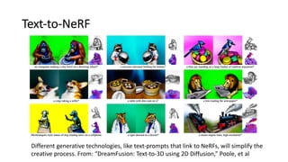 Text-to-NeRF
Different generative technologies, like text-prompts that link to NeRFs, will simplify the
creative process. From: “DreamFusion: Text-to-3D using 2D Diffusion,” Poole, et al
 