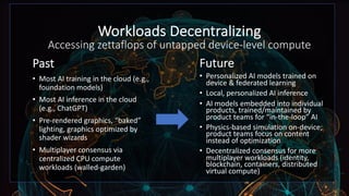 Workloads Decentralizing
Accessing zettaflops of untapped device-level compute
Past
• Most AI training in the cloud (e.g.,
foundation models)
• Most AI inference in the cloud
(e.g., ChatGPT)
• Pre-rendered graphics, “baked”
lighting, graphics optimized by
shader wizards
• Multiplayer consensus via
centralized CPU compute
workloads (walled-garden)
Future
• Personalized AI models trained on
device & federated learning
• Local, personalized AI inference
• AI models embedded into individual
products, trained/maintained by
product teams for “in-the-loop” AI
• Physics-based simulation on-device;
product teams focus on content
instead of optimization
• Decentralized consensus for more
multiplayer workloads (identity,
blockchain, containers, distributed
virtual compute)
 