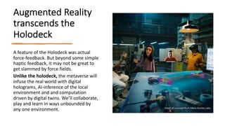 Augmented Reality
transcends the
Holodeck
A feature of the Holodeck was actual
force-feedback. But beyond some simple
haptic feedback, it may not be great to
get slammed by force fields.
Unlike the holodeck, the metaverse will
infuse the real world with digital
holograms, AI-inference of the local
environment and and computation
driven by digital twins. We’ll collaborate,
play and learn in ways unbounded by
any one environment. Proof of concept from Meta Reality Labs
 