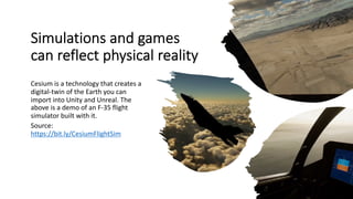 Simulations and games
can reflect physical reality
Cesium is a technology that creates a
digital-twin of the Earth you can
import into Unity and Unreal. The
above is a demo of an F-35 flight
simulator built with it.
Source:
https://bit.ly/CesiumFlightSim
 