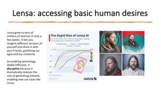 Lensa: accessing basic human desires
Lensa grew to tens of
millions of revenue in only a
few weeks. It lets you
imagine different versions of
yourself and share it with
your friends, gratifying our
egos and our creativity.
Its enabling technology,
Stable Diffusion, is
disruptive because it
dramatically reduces the
cost of generating artwork,
enabling new use cases like
Lensa.
 