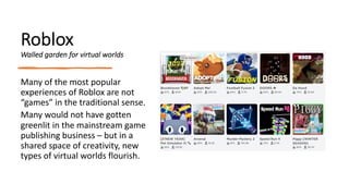 Roblox
Walled garden for virtual worlds
Many of the most popular
experiences of Roblox are not
“games” in the traditional sense.
Many would not have gotten
greenlit in the mainstream game
publishing business – but in a
shared space of creativity, new
types of virtual worlds flourish.
 
