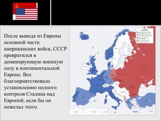 После вывода из Европы основной части американских войск, СССР превратился в доминирующую военную силу в континентальной Европе. Все благоприятствовало установлению полного контроля Сталина над Европой, если бы он пожелал этого.  