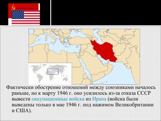 Фактически обострение отношений между союзниками началось раньше, но к марту 1946 г. оно усилилось из-за отказа СССР вывести  оккупационные войска  из  Ирана  (войска были выведены только в мае 1946 г. под нажимом Великобритании и США).  