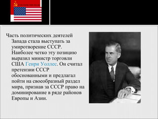 Часть политических деятелей Запада стала выступать за умиротворение СССР. Наиболее четко эту позицию выразил министр торговли США  Генри Уоллес . Он считал претензии СССР обоснованными и предлагал пойти на своеобразный раздел мира, признав за СССР право на доминирование в ряде районов Европы и Азии .   