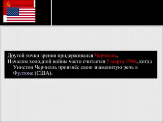 Другой точки зрения придерживался  Черчилль . Началом холодной войны часто считается  5 марта   1946 , когда Уинстон Черчилль произнёс свою знаменитую речь  в  Фултоне   (США).   