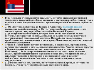 Речь Черчилля очертила новую реальность, которую отставной английский лидер, после заверений в глубоком уважении и восхищении «доблестным русским народом и моим товарищем военного времени маршалом Сталиным», определил так: …  От Штеттина на Балтике до Триеста в Адриатике,  железный занавес  протянулся поперёк континента. По ту сторону воображаемой линии — все столицы древних государств Центральной и Восточной Европы. (…)Коммунистические партии, которые были очень небольшими во всех восточных государствах Европы, дорвались до власти повсюду и получили неограниченный тоталитарный контроль. Полицейские правительства преобладают почти повсеместно, и пока, кроме Чехословакии, нигде нет никакой подлинной демократии. Турция и Персия также глубоко встревожены и обеспокоены требованиями, которые предъявляет к ним московское правительство. Русские сделали попытку в Берлине создать квази-коммунистическую партию в их зоне оккупации Германии (…) Если теперь советское правительство попытается отдельно создать прокоммунистическую Германию в своей зоне, это причинит новые серьёзные трудности в британской и американской зонах и разделит побеждённых немцев между Советами и западными демократическими государствами. (…) Факты таковы: это, конечно, не та освобождённая Европа, за которую мы боролись. Это не то, что необходимо для постоянного мира. 