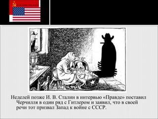 Неделей позже И. В. Сталин в интервью «Правде» поставил Черчилля в один ряд с Гитлером и заявил, что в своей речи тот призвал Запад к войне с СССР. 