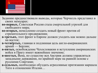 Заданию предшествовали выводы, которые Черчилль представил в своих мемуарах: во-первых,  Советская Россия стала смертельной угрозой для свободного мира;  во-вторых,  немедленно создать новый фронт против её стремительного продвижения;  в-третьих,  этот фронт в Европе должен уходить как можно дальше на восток;  в-четвёртых,  главная и подлинная цель англо-американских армий — Берлин;  в-пятых,  освобождение Чехословакии и вступление американских войск в Прагу имеет важнейшее значение;  в-шестых,  Вена, по существу вся Австрия должна управляться западными державами, по крайней мере на равной основе с русскими Советами;  в-седьмых,  необходимо обуздать агрессивные притязания маршала Тито в отношении Италии…  