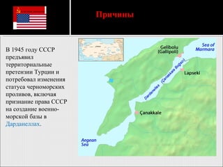 В 1945 году СССР предъявил территориальные претензии Турции и потребовал изменения статуса черноморских проливов, включая признание права СССР на создание военно-морской базы в  Дарданеллах . Причины   