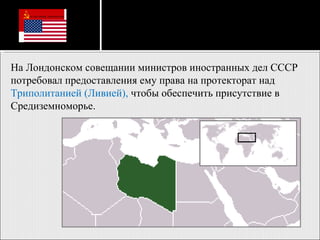На Лондонском совещании министров иностранных дел СССР потребовал предоставления ему права на протекторат над  Триполитанией (Ливией),  чтобы обеспечить присутствие в Средиземноморье. 
