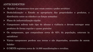 ANTECEDENTES:
 Kulaks: Camponeses ricos que eram contra o poder soviético;
 Deskulakização: o Estado se apropriaria das propriedades e produtos, e
distribuiria entre as cidades e as forças armadas;
 Plano de industrialização rápida;
 Camponeses sofrem todo tipo de abusos e violência e devem entregar seus
produtos de forma regular e quase gratuita;
 Os camponeses, que compunham cerca de 82% da população, estavam in
satisfeitos;
 Vários camponeses perdem sua terras e são deportados, acusados de serem
kulaks;
 O NKVD registrou cerca de 14.000 manifestações e revoltas.
 