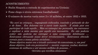 ACONTECIMENTO:
 Stalin bloqueia a entrada de suprimentos na Ucrânia;
 Fome chega à níveis extremos (canibalismo);
 O número de mortos varia entre 3 e 10 milhões, só entre 1932 e 1933.
“Eu ouvi as crianças... engasgando sufocadas, tossindo e gritando de dor
e de fome. Era doloroso ver e ouvir tudo aquilo. E ainda pior era
participar de tudo aquilo.... Mas eu consegui me persuadir, me convencer
e explicar a mim mesmo que aquilo era necessário. Eu não poderia
ceder; não poderia me entregar a uma compaixão debilitante ....
Estávamos efetuando nosso dever revolucionário. Estávamos obtendo
cereais para a nossa pátria socialista....
Nosso objetivo maior era o triunfo universal do comunismo, e, em prol
desse objetivo, tudo era permissível — mentir, enganar, roubar, destruir
centenas de milhares e até mesmo milhões de pessoas...”
-Ativista que recolhia alimentos-
 