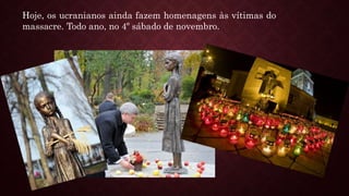 Hoje, os ucranianos ainda fazem homenagens às vítimas do
massacre. Todo ano, no 4º sábado de novembro.
 