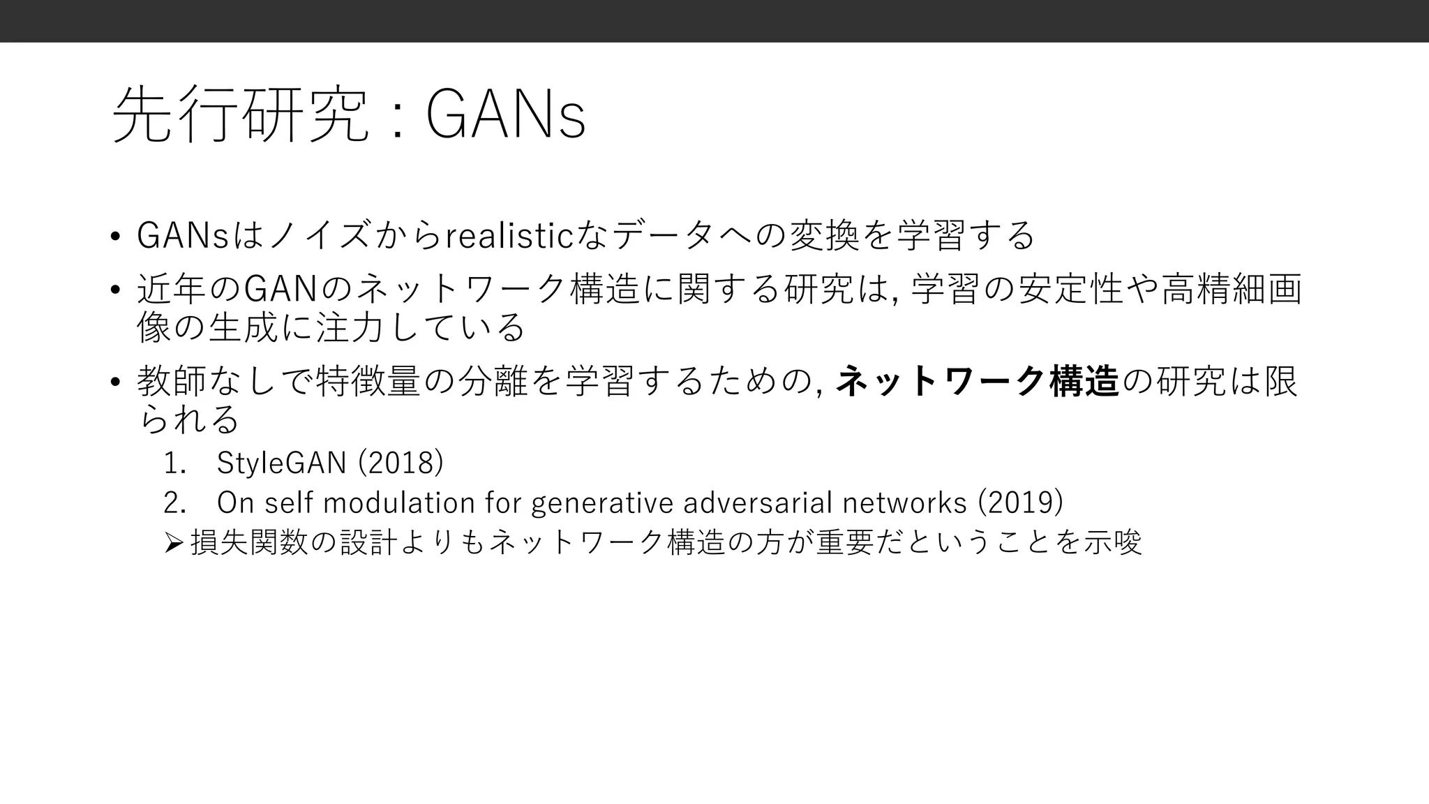 先行研究 : GANs
• GANsはノイズからrealisticなデータへの変換を学習する
• 近年のGANのネットワーク構造に関する研究は, 学習の安定性や高精細画
像の生成に注力している
• 教師なしで特徴量の分離を学習するための, ネットワーク構造の研究は限
られる
1. StyleGAN (2018)
2. On self modulation for generative adversarial networks (2019)
損失関数の設計よりもネットワーク構造の方が重要だということを示唆
 