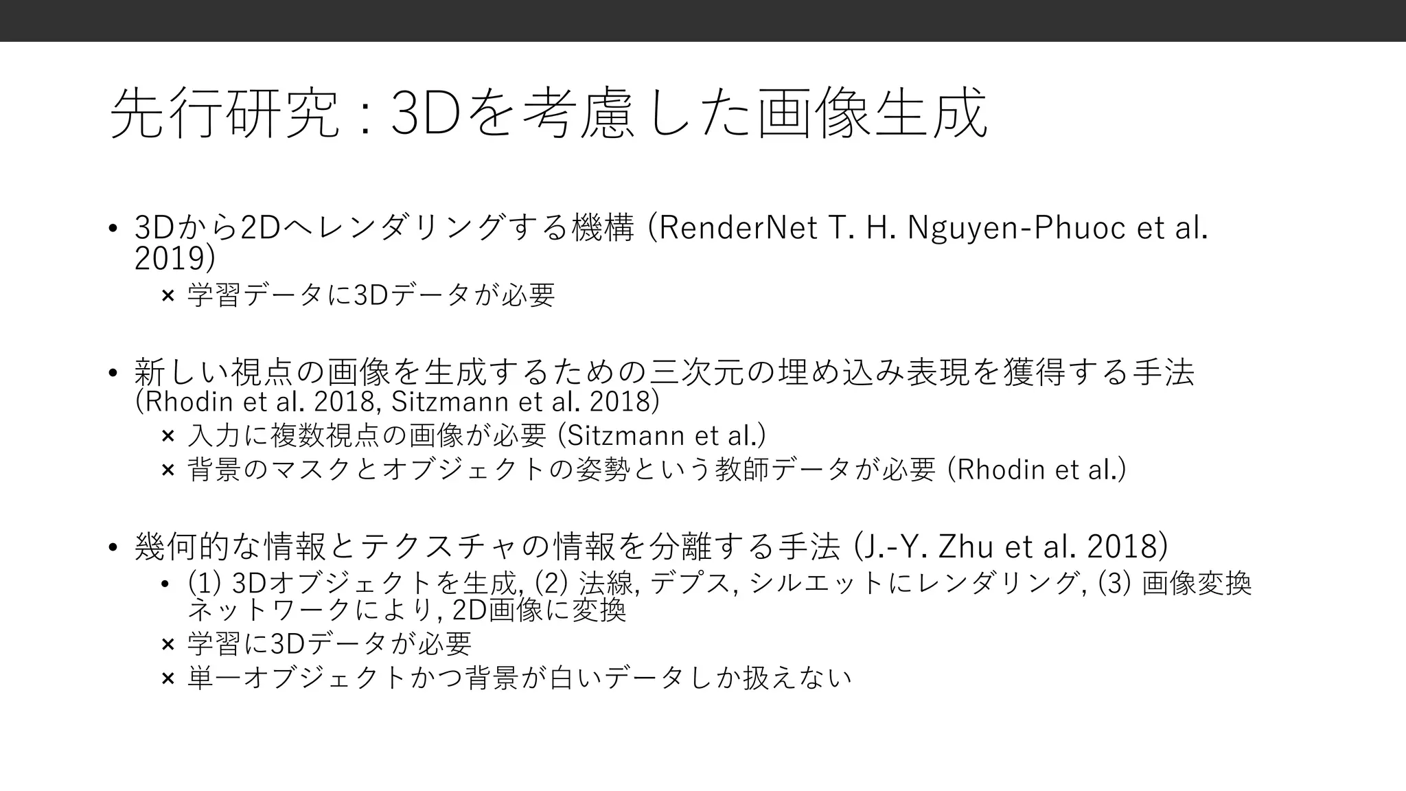 先行研究 : 3Dを考慮した画像生成
• 3Dから2Dへレンダリングする機構 (RenderNet T. H. Nguyen-Phuoc et al.
2019)
× 学習データに3Dデータが必要
• 新しい視点の画像を生成するための三次元の埋め込み表現を獲得する手法
(Rhodin et al. 2018, Sitzmann et al. 2018)
× 入力に複数視点の画像が必要 (Sitzmann et al.)
× 背景のマスクとオブジェクトの姿勢という教師データが必要 (Rhodin et al.)
• 幾何的な情報とテクスチャの情報を分離する手法 (J.-Y. Zhu et al. 2018)
• (1) 3Dオブジェクトを生成, (2) 法線, デプス, シルエットにレンダリング, (3) 画像変換
ネットワークにより, 2D画像に変換
× 学習に3Dデータが必要
× 単一オブジェクトかつ背景が白いデータしか扱えない
 