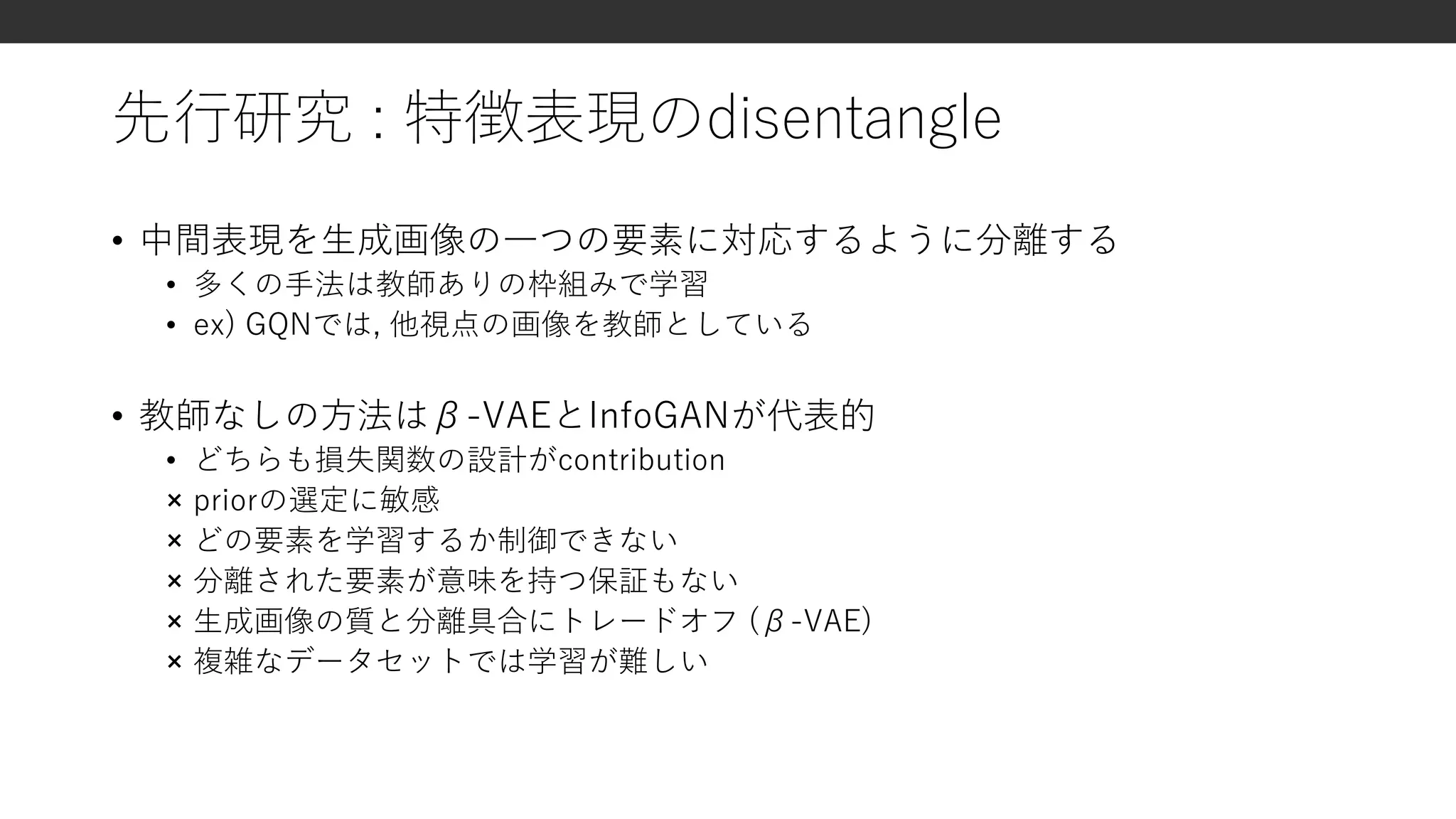 先行研究 : 特徴表現のdisentangle
• 中間表現を生成画像の一つの要素に対応するように分離する
• 多くの手法は教師ありの枠組みで学習
• ex) GQNでは, 他視点の画像を教師としている
• 教師なしの方法はβ-VAEとInfoGANが代表的
• どちらも損失関数の設計がcontribution
× priorの選定に敏感
× どの要素を学習するか制御できない
× 分離された要素が意味を持つ保証もない
× 生成画像の質と分離具合にトレードオフ (β-VAE)
× 複雑なデータセットでは学習が難しい
 