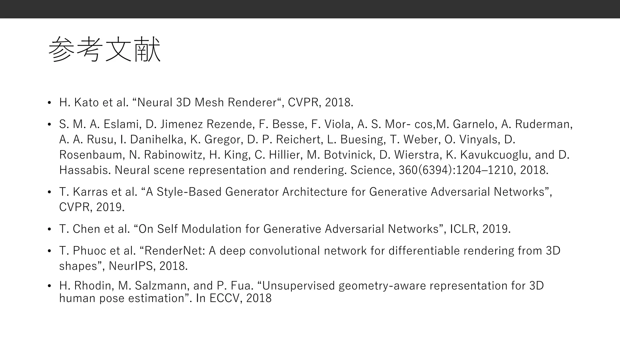参考文献
• H. Kato et al. “Neural 3D Mesh Renderer“, CVPR, 2018.
• S. M. A. Eslami, D. Jimenez Rezende, F. Besse, F. Viola, A. S. Mor- cos,M. Garnelo, A. Ruderman,
A. A. Rusu, I. Danihelka, K. Gregor, D. P. Reichert, L. Buesing, T. Weber, O. Vinyals, D.
Rosenbaum, N. Rabinowitz, H. King, C. Hillier, M. Botvinick, D. Wierstra, K. Kavukcuoglu, and D.
Hassabis. Neural scene representation and rendering. Science, 360(6394):1204–1210, 2018.
• T. Karras et al. “A Style-Based Generator Architecture for Generative Adversarial Networks”,
CVPR, 2019.
• T. Chen et al. “On Self Modulation for Generative Adversarial Networks”, ICLR, 2019.
• T. Phuoc et al. “RenderNet: A deep convolutional network for differentiable rendering from 3D
shapes”, NeurIPS, 2018.
• H. Rhodin, M. Salzmann, and P. Fua. “Unsupervised geometry-aware representation for 3D
human pose estimation”. In ECCV, 2018
 
