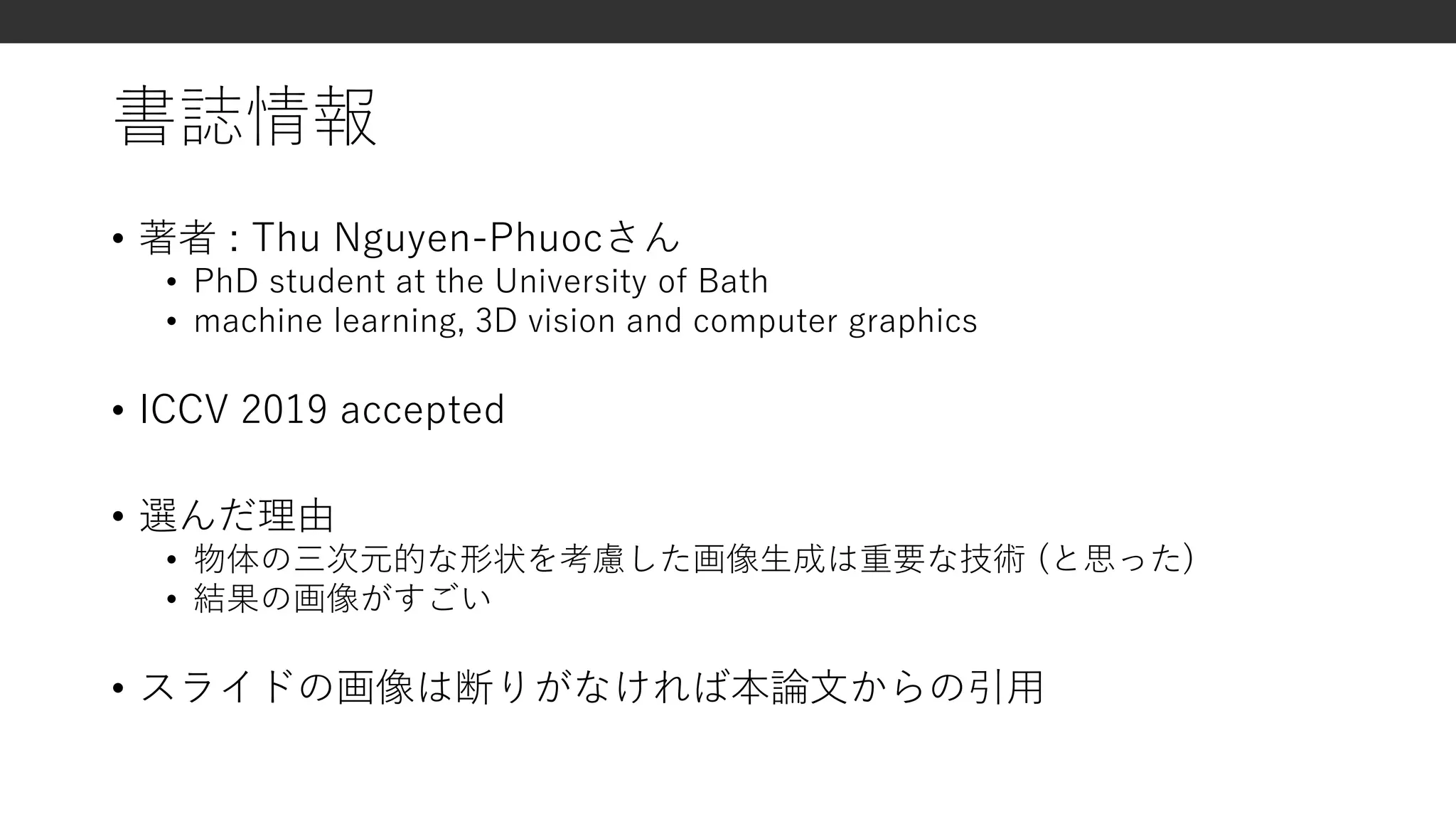 書誌情報
• 著者 : Thu Nguyen-Phuocさん
• PhD student at the University of Bath
• machine learning, 3D vision and computer graphics
• ICCV 2019 accepted
• 選んだ理由
• 物体の三次元的な形状を考慮した画像生成は重要な技術 (と思った)
• 結果の画像がすごい
• スライドの画像は断りがなければ本論文からの引用
 