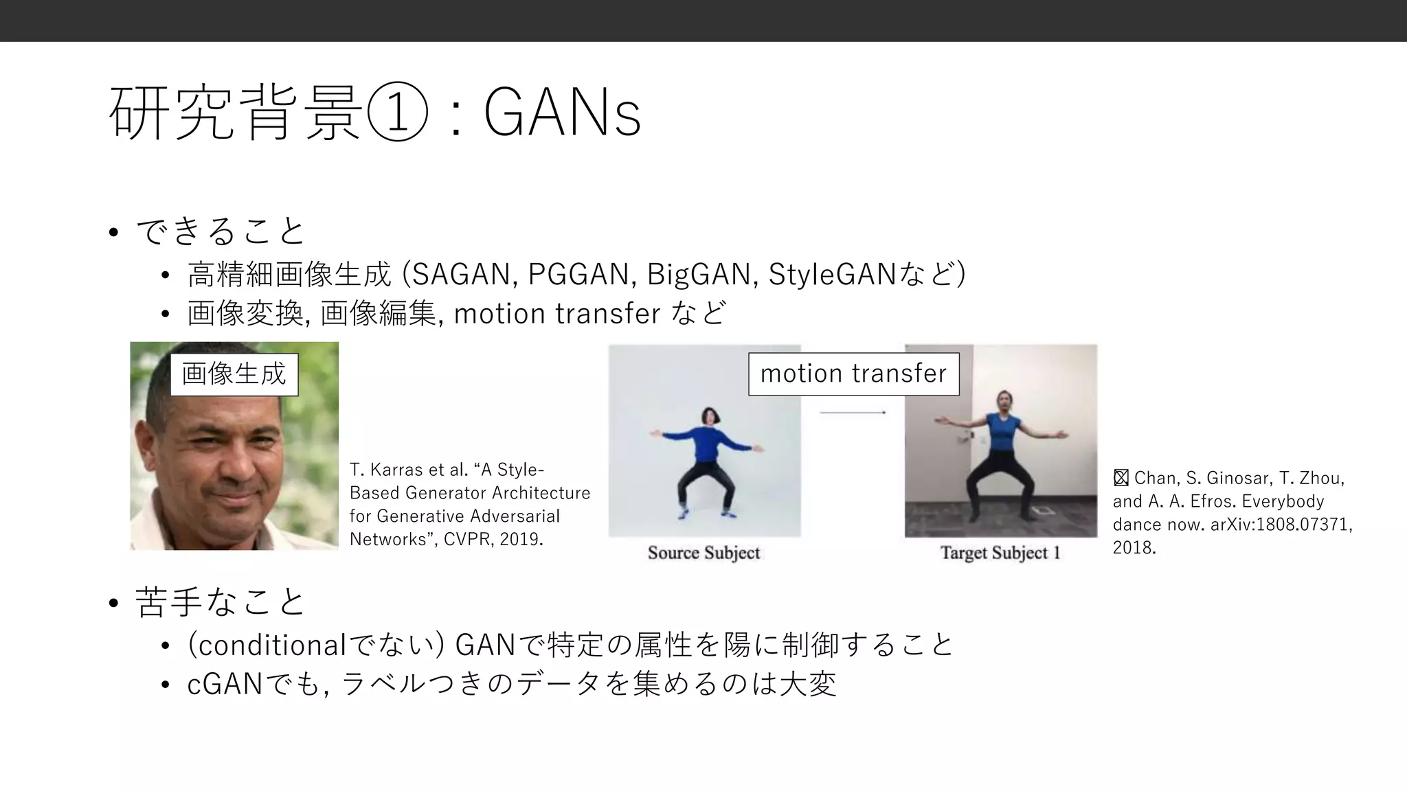 研究背景① : GANs
• できること
• 高精細画像生成 (SAGAN, PGGAN, BigGAN, StyleGANなど)
• 画像変換, 画像編集, motion transfer など
• 苦手なこと
• (conditionalでない) GANで特定の属性を陽に制御すること
• cGANでも, ラベルつきのデータを集めるのは大変
T. Karras et al. “A Style-
Based Generator Architecture
for Generative Adversarial
Networks”, CVPR, 2019.
﻿C. Chan, S. Ginosar, T. Zhou,
and A. A. Efros. Everybody
dance now. arXiv:1808.07371,
2018.
画像生成 motion transfer
 