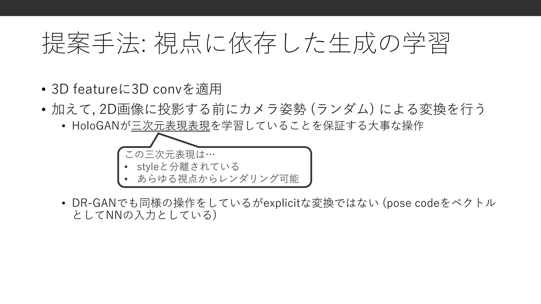 提案手法: 視点に依存した生成の学習
• 3D featureに3D convを適用
• 加えて, 2D画像に投影する前にカメラ姿勢 (ランダム) による変換を行う
• HoloGANが三次元表現表現を学習していることを保証する大事な操作
• DR-GANでも同様の操作をしているがexplicitな変換ではない (pose codeをベクトル
としてNNの入力としている)
この三次元表現は…
• styleと分離されている
• あらゆる視点からレンダリング可能
 